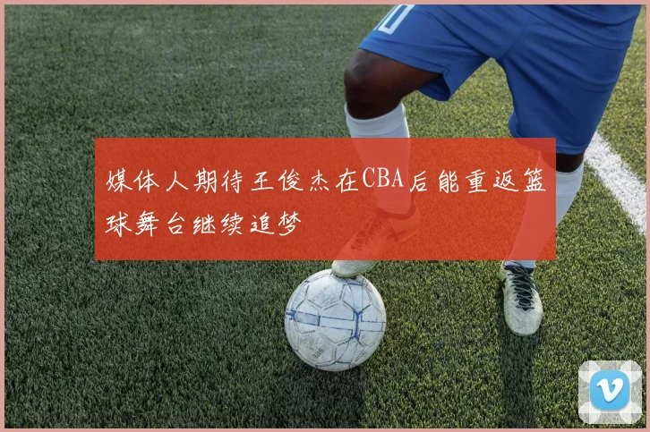 媒体人期待王俊杰在CBA后能重返篮球舞台继续追梦