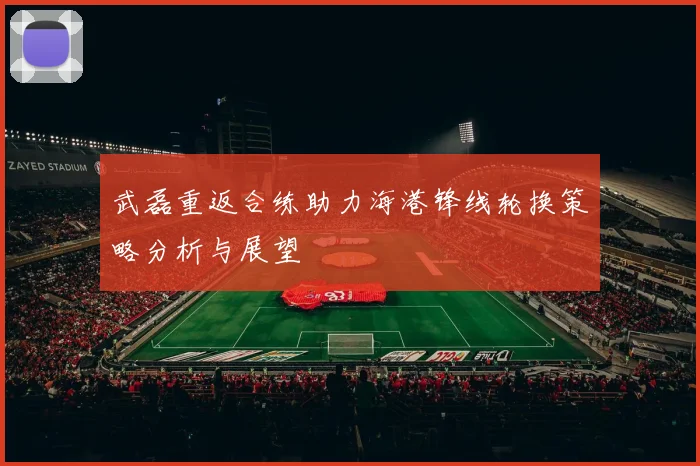 武磊重返合练助力海港锋线轮换策略分析与展望