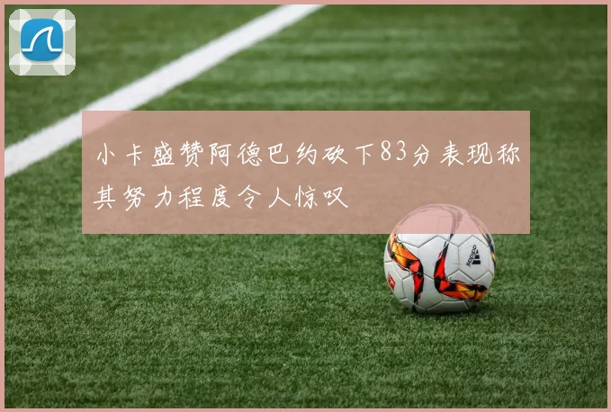 小卡盛赞阿德巴约砍下83分表现称其努力程度令人惊叹