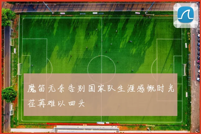 魔笛无奈告别国家队生涯感慨时光荏苒难以回头