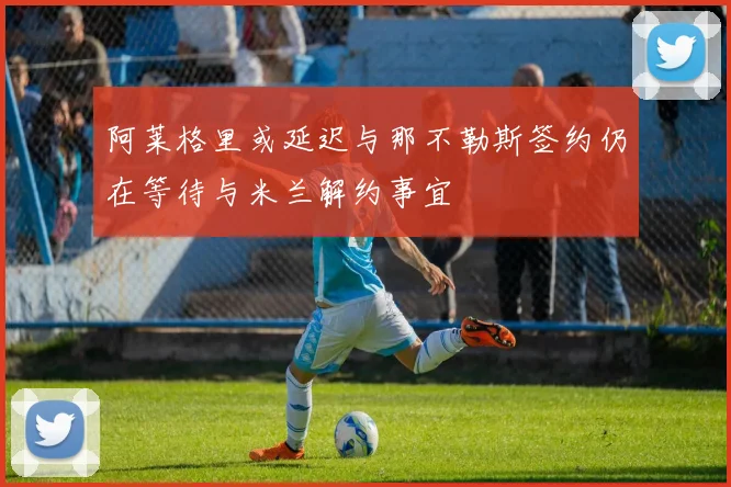 阿莱格里或延迟与那不勒斯签约仍在等待与米兰解约事宜