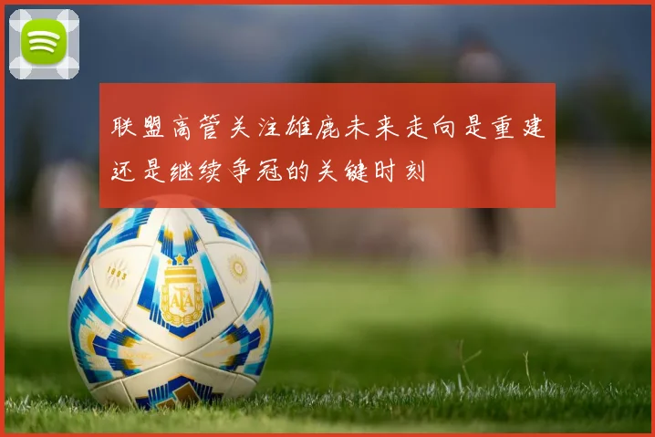 联盟高管关注雄鹿未来走向是重建还是继续争冠的关键时刻