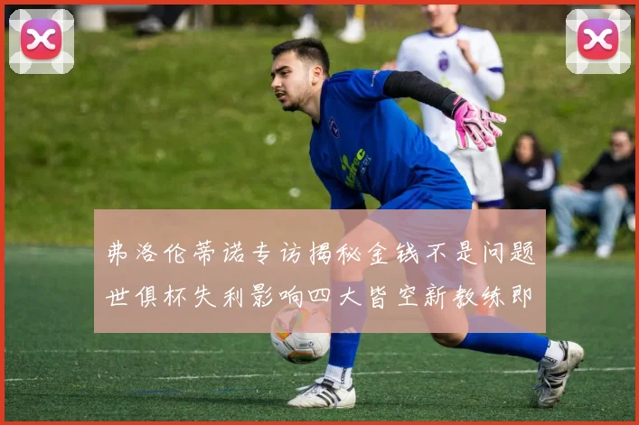 弗洛伦蒂诺专访揭秘金钱不是问题世俱杯失利影响四大皆空新教练即将到来