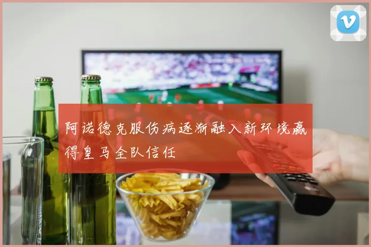 阿诺德克服伤病逐渐融入新环境赢得皇马全队信任