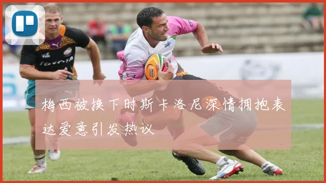 梅西被换下时斯卡洛尼深情拥抱表达爱意引发热议