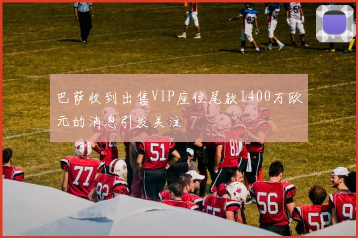 巴萨收到出售VIP座位尾款1400万欧元的消息引发关注