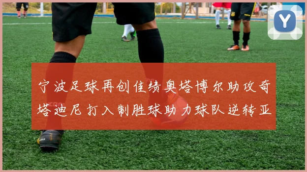 宁波足球再创佳绩奥塔博尔助攻奇塔迪尼打入制胜球助力球队逆转亚泰