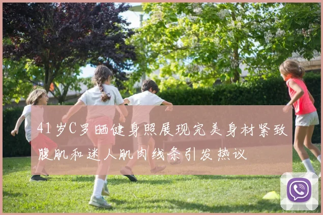 41岁C罗晒健身照展现完美身材紧致腹肌和迷人肌肉线条引发热议