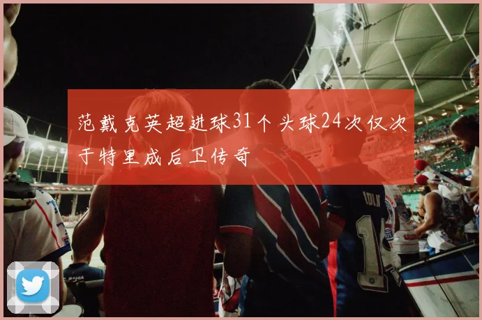 范戴克英超进球31个头球24次仅次于特里成后卫传奇
