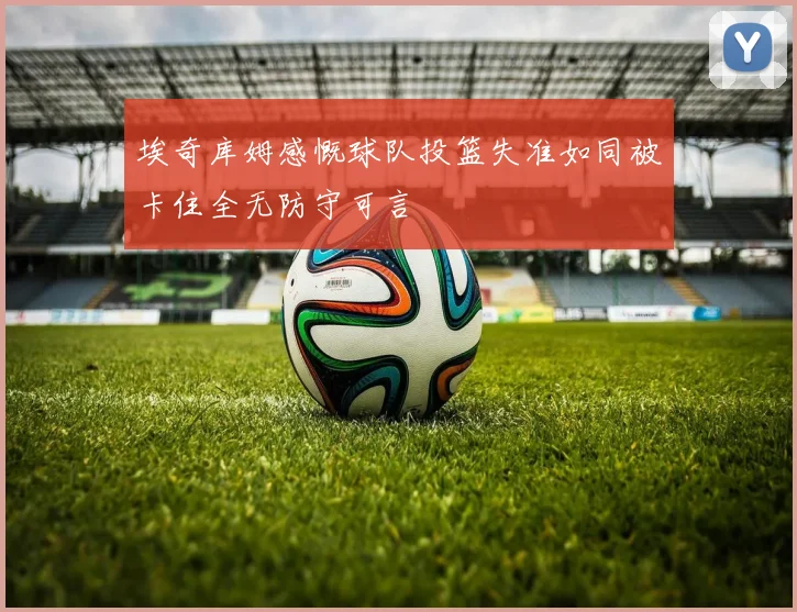 埃奇库姆感慨球队投篮失准如同被卡住全无防守可言