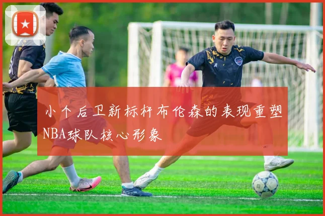 小个后卫新标杆布伦森的表现重塑NBA球队核心形象