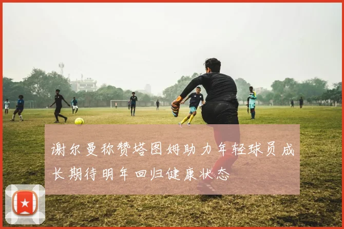 谢尔曼称赞塔图姆助力年轻球员成长期待明年回归健康状态