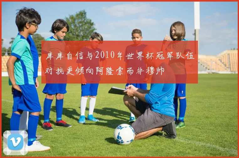 库库自信与2010年世界杯冠军队伍对抗更倾向阿隆索而非穆帅