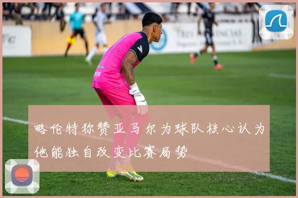 略伦特称赞亚马尔为球队核心认为他能独自改变比赛局势