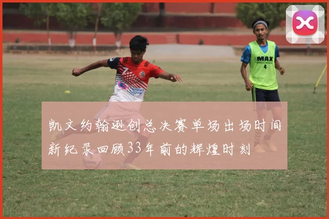 凯文约翰逊创总决赛单场出场时间新纪录回顾33年前的辉煌时刻