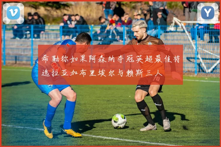 希勒称如果阿森纳夺冠英超最佳将选拉亚加布里埃尔与赖斯三人