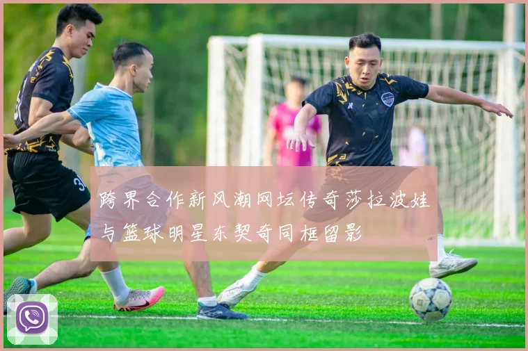 跨界合作新风潮网坛传奇莎拉波娃与篮球明星东契奇同框留影