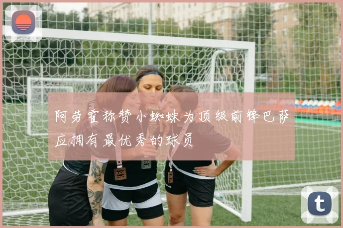 阿劳霍称赞小蜘蛛为顶级前锋巴萨应拥有最优秀的球员