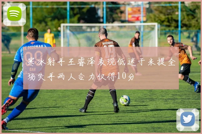 寒冰射手王睿泽表现低迷于米提全场失手两人合力仅得10分