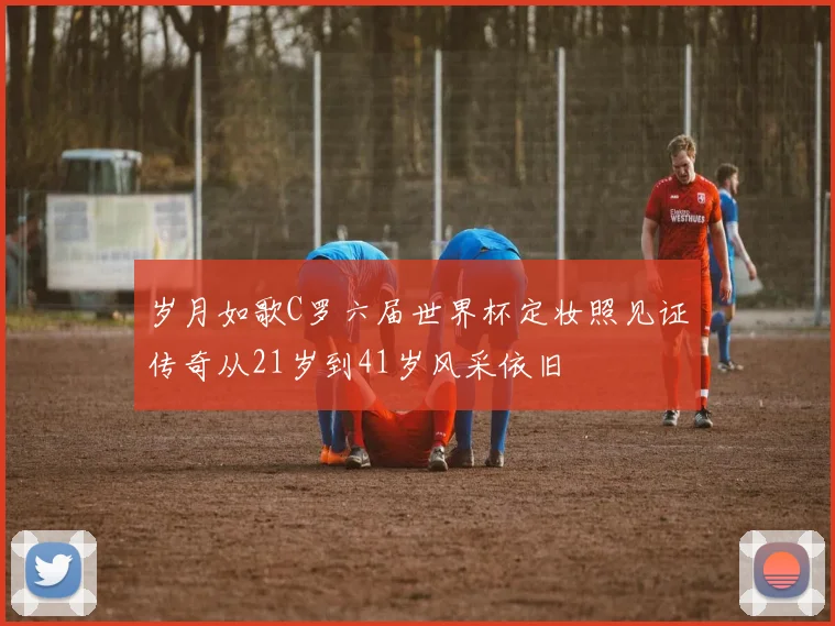 岁月如歌C罗六届世界杯定妆照见证传奇从21岁到41岁风采依旧
