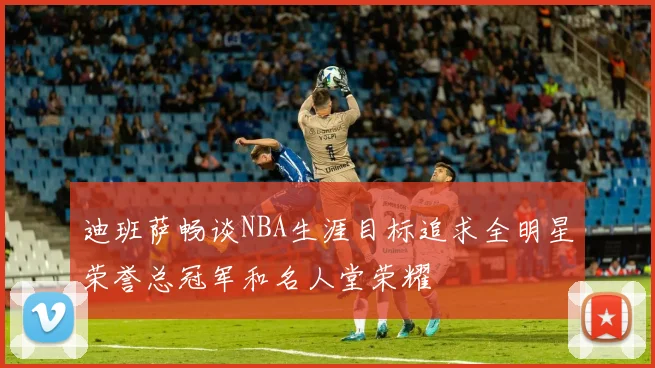 迪班萨畅谈NBA生涯目标追求全明星荣誉总冠军和名人堂荣耀