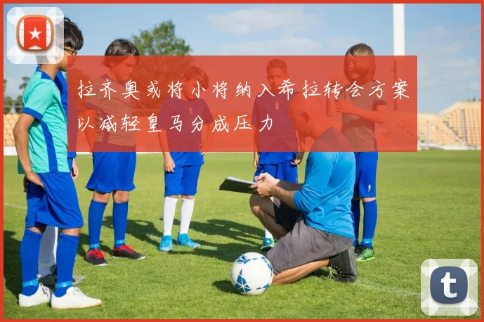 拉齐奥或将小将纳入希拉转会方案以减轻皇马分成压力