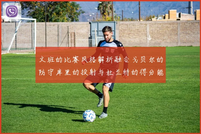 文班的比赛风格解析融合戈贝尔的防守库里的投射与杜兰特的得分能力