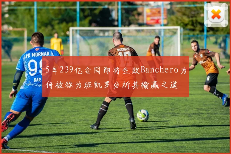 5年239亿合同即将生效Banchero为何被称为班凯罗分析其输赢之道