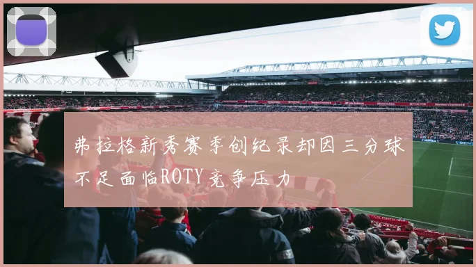 弗拉格新秀赛季创纪录却因三分球不足面临ROTY竞争压力