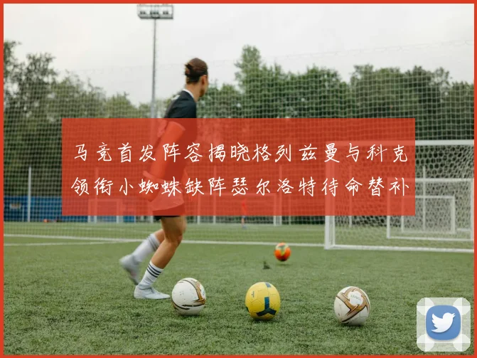 马竞首发阵容揭晓格列兹曼与科克领衔小蜘蛛缺阵瑟尔洛特待命替补