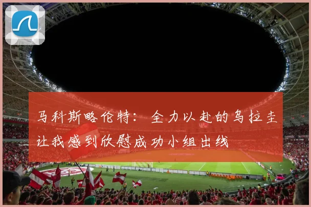 马科斯略伦特：全力以赴的乌拉圭让我感到欣慰成功小组出线